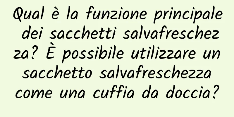 Qual è la funzione principale dei sacchetti salvafreschezza? È possibile utilizzare un sacchetto salvafreschezza come una cuffia da doccia?
