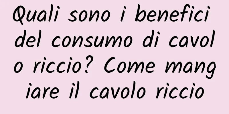 Quali sono i benefici del consumo di cavolo riccio? Come mangiare il cavolo riccio