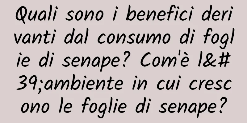 Quali sono i benefici derivanti dal consumo di foglie di senape? Com'è l'ambiente in cui crescono le foglie di senape?