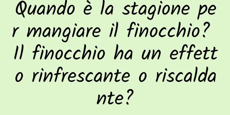 Quando è la stagione per mangiare il finocchio? Il finocchio ha un effetto rinfrescante o riscaldante?