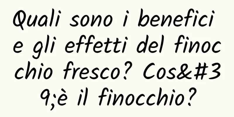 Quali sono i benefici e gli effetti del finocchio fresco? Cos'è il finocchio?