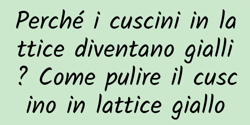 Perché i cuscini in lattice diventano gialli? Come pulire il cuscino in lattice giallo