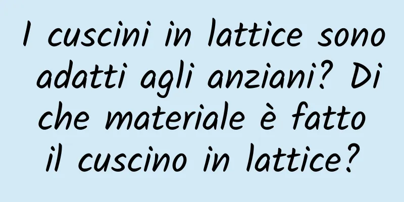 I cuscini in lattice sono adatti agli anziani? Di che materiale è fatto il cuscino in lattice?