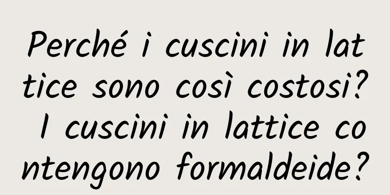 Perché i cuscini in lattice sono così costosi? I cuscini in lattice contengono formaldeide?