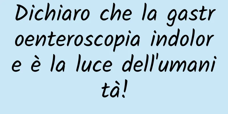 Dichiaro che la gastroenteroscopia indolore è la luce dell'umanità!