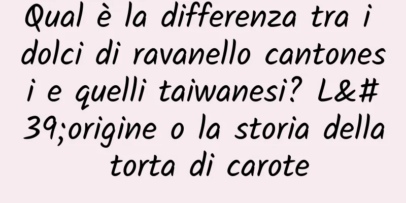 Qual è la differenza tra i dolci di ravanello cantonesi e quelli taiwanesi? L'origine o la storia della torta di carote