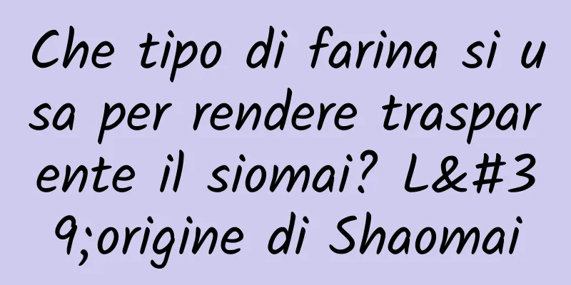 Che tipo di farina si usa per rendere trasparente il siomai? L'origine di Shaomai