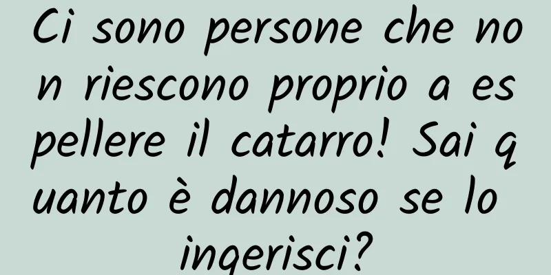 Ci sono persone che non riescono proprio a espellere il catarro! Sai quanto è dannoso se lo ingerisci?