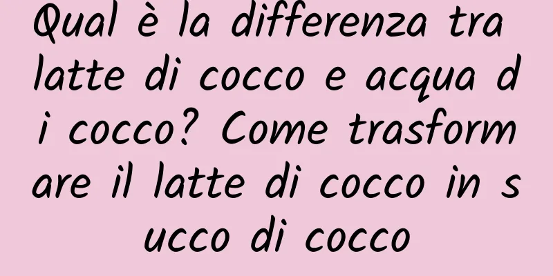 Qual è la differenza tra latte di cocco e acqua di cocco? Come trasformare il latte di cocco in succo di cocco