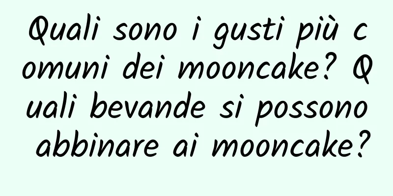Quali sono i gusti più comuni dei mooncake? Quali bevande si possono abbinare ai mooncake?