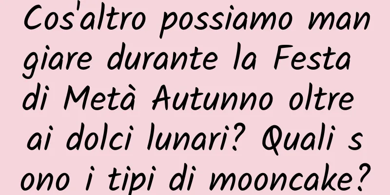 Cos'altro possiamo mangiare durante la Festa di Metà Autunno oltre ai dolci lunari? Quali sono i tipi di mooncake?