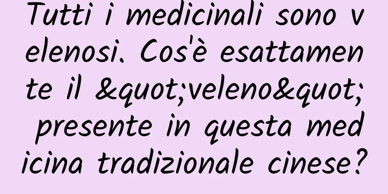 Tutti i medicinali sono velenosi. Cos'è esattamente il "veleno" presente in questa medicina tradizionale cinese?