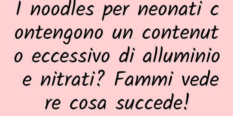 I noodles per neonati contengono un contenuto eccessivo di alluminio e nitrati? Fammi vedere cosa succede!