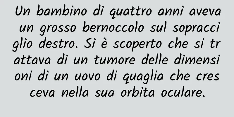 Un bambino di quattro anni aveva un grosso bernoccolo sul sopracciglio destro. Si è scoperto che si trattava di un tumore delle dimensioni di un uovo di quaglia che cresceva nella sua orbita oculare.