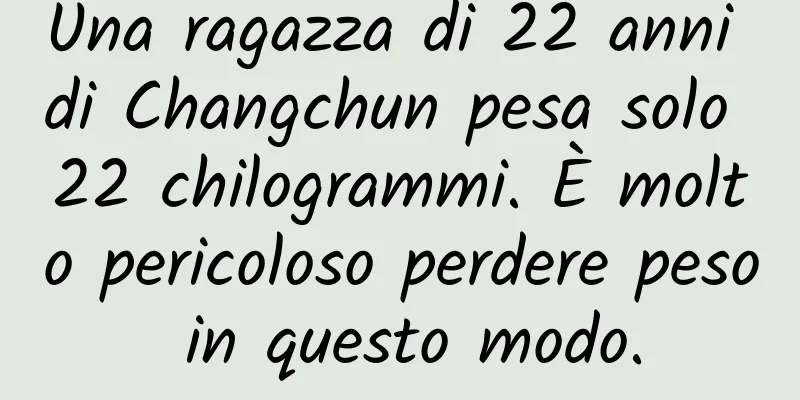 Una ragazza di 22 anni di Changchun pesa solo 22 chilogrammi. È molto pericoloso perdere peso in questo modo.