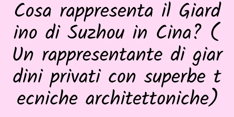 Cosa rappresenta il Giardino di Suzhou in Cina? (Un rappresentante di giardini privati ​​con superbe tecniche architettoniche)