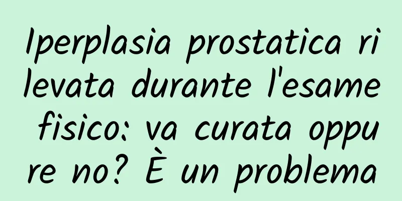 Iperplasia prostatica rilevata durante l'esame fisico: va curata oppure no? È un problema
