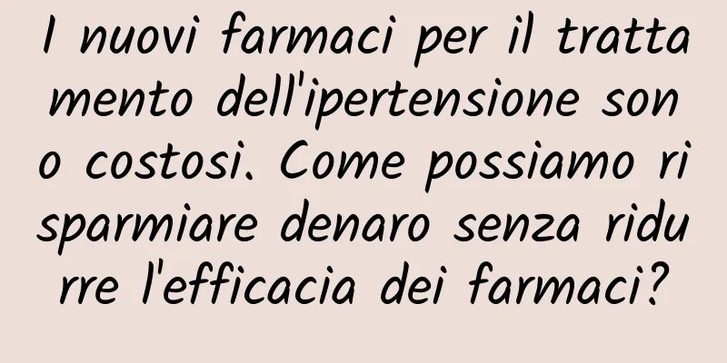 I nuovi farmaci per il trattamento dell'ipertensione sono costosi. Come possiamo risparmiare denaro senza ridurre l'efficacia dei farmaci?