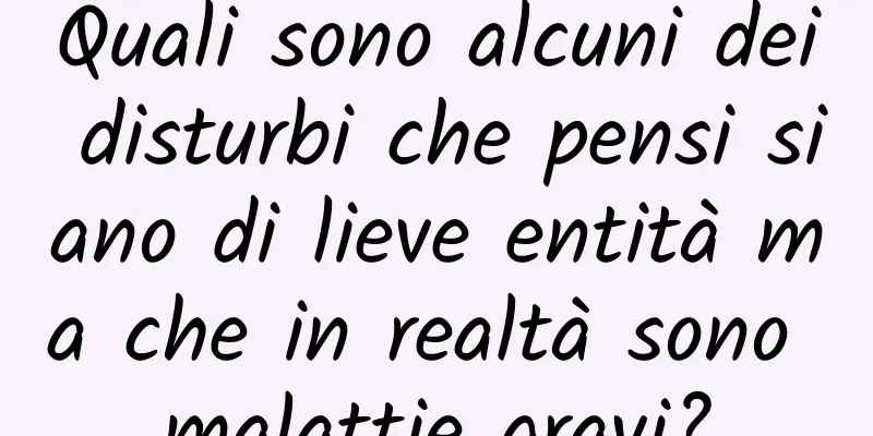 Quali sono alcuni dei disturbi che pensi siano di lieve entità ma che in realtà sono malattie gravi?