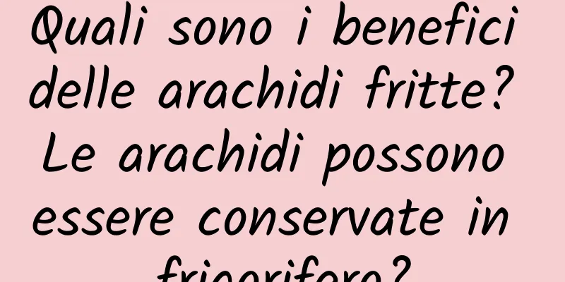 Quali sono i benefici delle arachidi fritte? Le arachidi possono essere conservate in frigorifero?