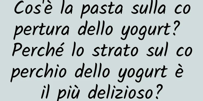 Cos'è la pasta sulla copertura dello yogurt? Perché lo strato sul coperchio dello yogurt è il più delizioso?