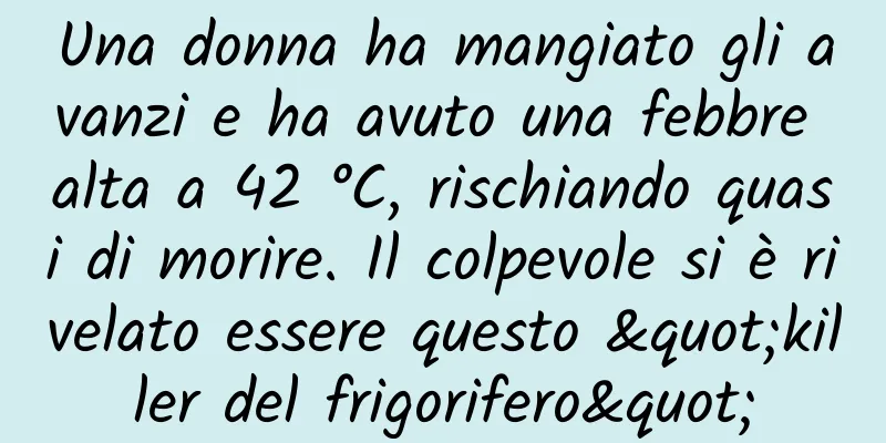 Una donna ha mangiato gli avanzi e ha avuto una febbre alta a 42 °C, rischiando quasi di morire. Il colpevole si è rivelato essere questo "killer del frigorifero"