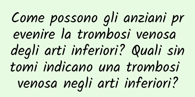 Come possono gli anziani prevenire la trombosi venosa degli arti inferiori? Quali sintomi indicano una trombosi venosa negli arti inferiori?