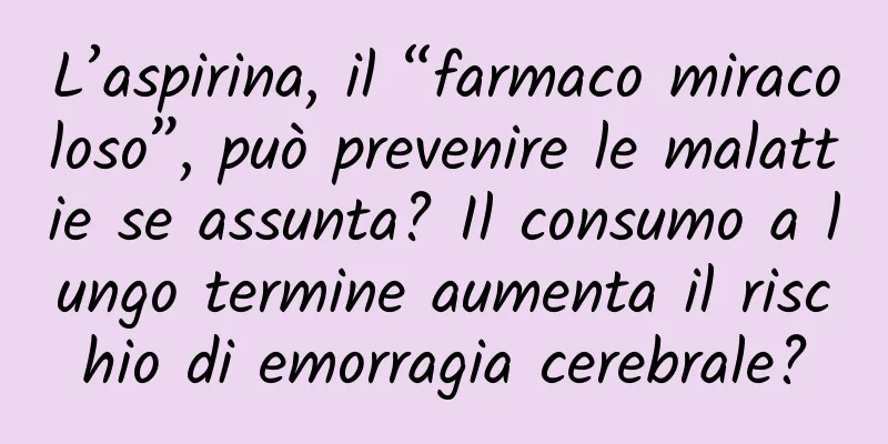 L’aspirina, il “farmaco miracoloso”, può prevenire le malattie se assunta? Il consumo a lungo termine aumenta il rischio di emorragia cerebrale?