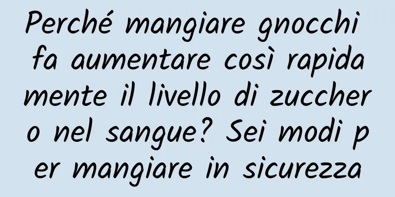 Perché mangiare gnocchi fa aumentare così rapidamente il livello di zucchero nel sangue? Sei modi per mangiare in sicurezza