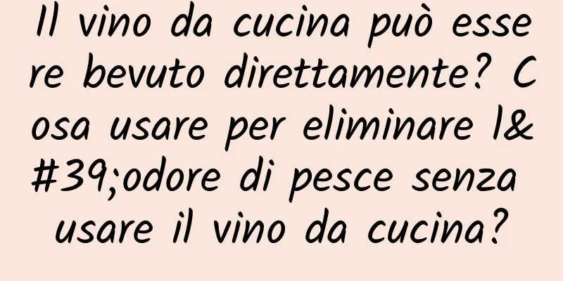 Il vino da cucina può essere bevuto direttamente? Cosa usare per eliminare l'odore di pesce senza usare il vino da cucina?