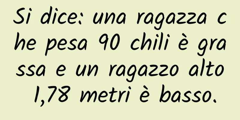 Si dice: una ragazza che pesa 90 chili è grassa e un ragazzo alto 1,78 metri è basso.