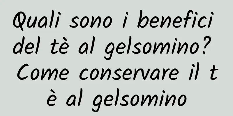 Quali sono i benefici del tè al gelsomino? Come conservare il tè al gelsomino