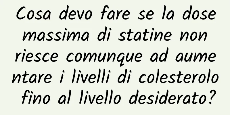 Cosa devo fare se la dose massima di statine non riesce comunque ad aumentare i livelli di colesterolo fino al livello desiderato?