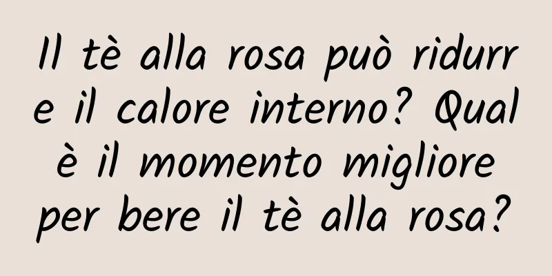 Il tè alla rosa può ridurre il calore interno? Qual è il momento migliore per bere il tè alla rosa?