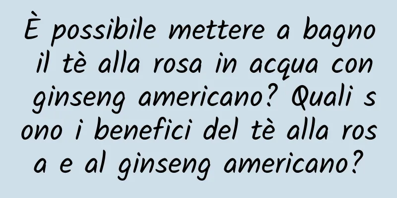 È possibile mettere a bagno il tè alla rosa in acqua con ginseng americano? Quali sono i benefici del tè alla rosa e al ginseng americano?