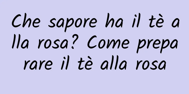 Che sapore ha il tè alla rosa? Come preparare il tè alla rosa