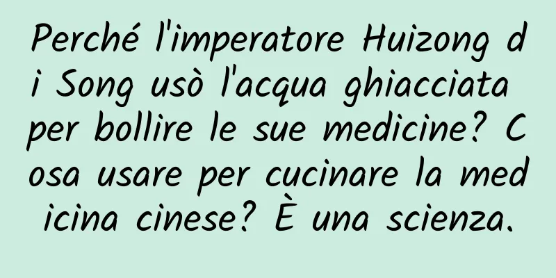 Perché l'imperatore Huizong di Song usò l'acqua ghiacciata per bollire le sue medicine? Cosa usare per cucinare la medicina cinese? È una scienza.