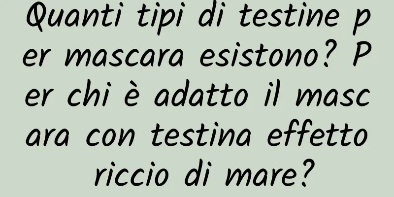 Quanti tipi di testine per mascara esistono? Per chi è adatto il mascara con testina effetto riccio di mare?