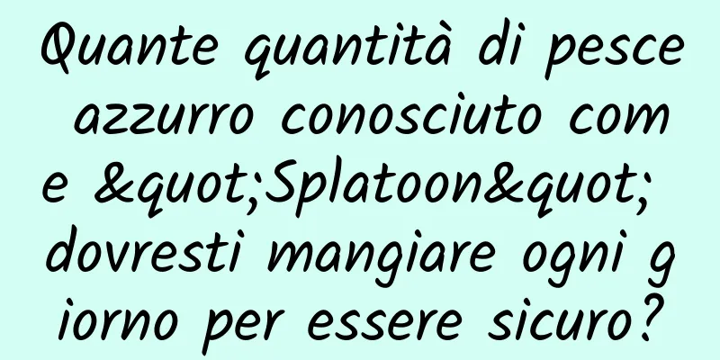 Quante quantità di pesce azzurro conosciuto come "Splatoon" dovresti mangiare ogni giorno per essere sicuro?