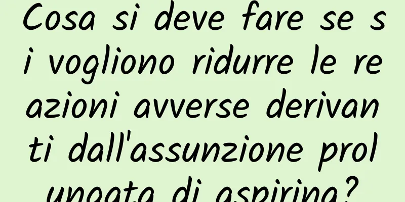 Cosa si deve fare se si vogliono ridurre le reazioni avverse derivanti dall'assunzione prolungata di aspirina?