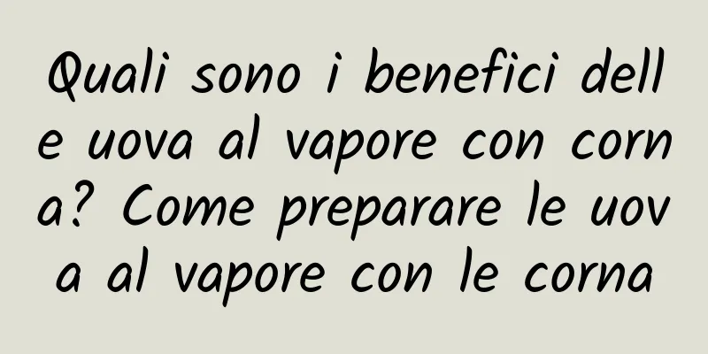 Quali sono i benefici delle uova al vapore con corna? Come preparare le uova al vapore con le corna