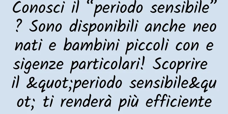 Conosci il “periodo sensibile”? Sono disponibili anche neonati e bambini piccoli con esigenze particolari! Scoprire il "periodo sensibile" ti renderà più efficiente