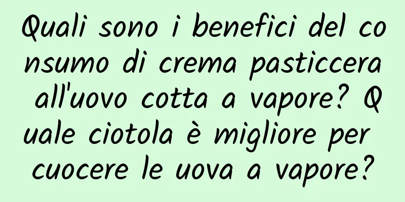 Quali sono i benefici del consumo di crema pasticcera all'uovo cotta a vapore? Quale ciotola è migliore per cuocere le uova a vapore?