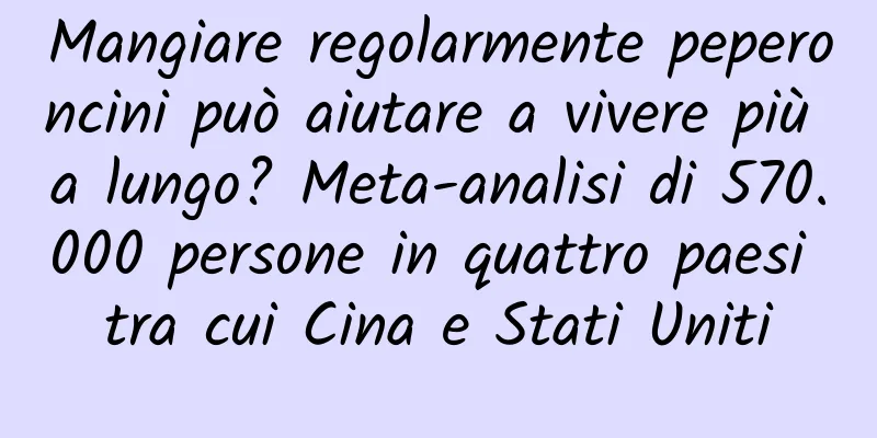 Mangiare regolarmente peperoncini può aiutare a vivere più a lungo? Meta-analisi di 570.000 persone in quattro paesi tra cui Cina e Stati Uniti