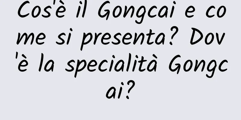 Cos'è il Gongcai e come si presenta? Dov'è la specialità Gongcai?
