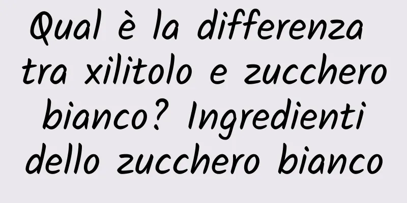 Qual è la differenza tra xilitolo e zucchero bianco? Ingredienti dello zucchero bianco