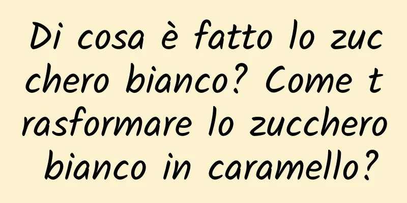 Di cosa è fatto lo zucchero bianco? Come trasformare lo zucchero bianco in caramello?