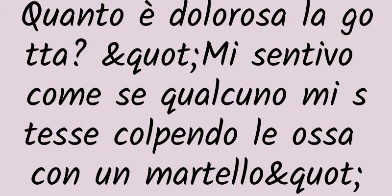 Quanto è dolorosa la gotta? "Mi sentivo come se qualcuno mi stesse colpendo le ossa con un martello"