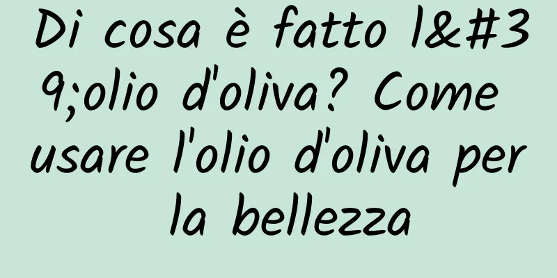 Di cosa è fatto l'olio d'oliva? Come usare l'olio d'oliva per la bellezza