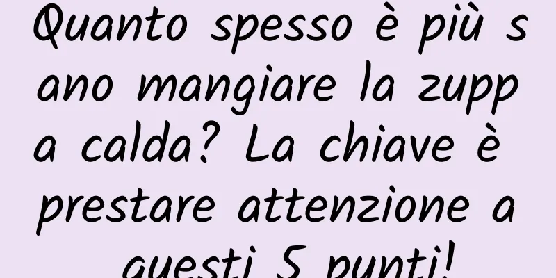 Quanto spesso è più sano mangiare la zuppa calda? La chiave è prestare attenzione a questi 5 punti!